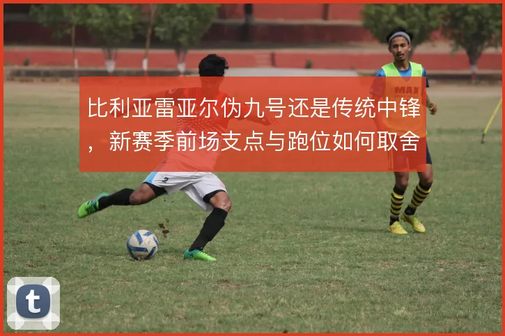 比利亚雷亚尔伪九号还是传统中锋，新赛季前场支点与跑位如何取舍