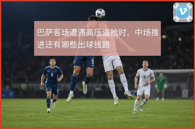 巴萨客场遭遇高压逼抢时,中场推进还有哪些出球线路