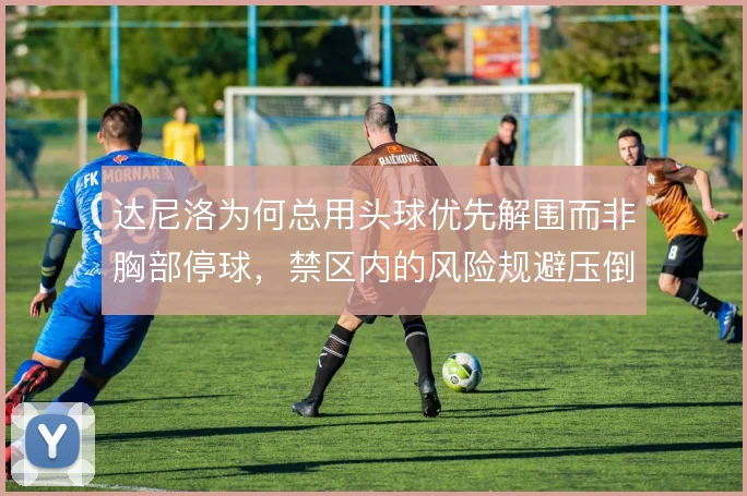 达尼洛为何总用头球优先解围而非胸部停球,禁区内的风险规避压倒技术处理