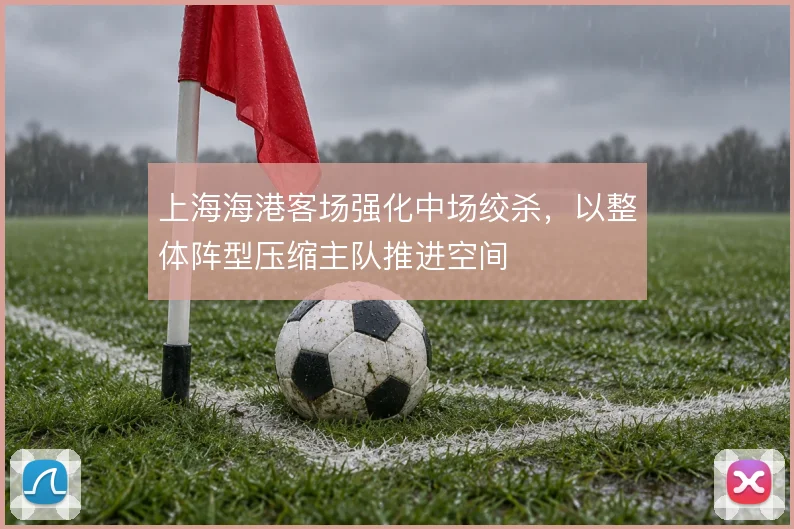 上海海港客场强化中场绞杀,以整体阵型压缩主队推进空间