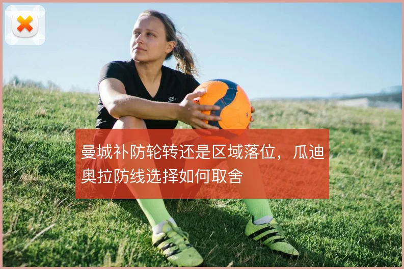 曼城补防轮转还是区域落位,瓜迪奥拉防线选择如何取舍