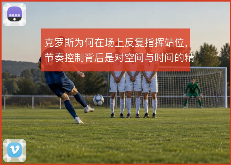 克罗斯为何在场上反复指挥站位,节奏控制背后是对空间与时间的精确计算