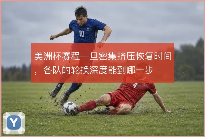 美洲杯赛程一旦密集挤压恢复时间,各队的轮换深度能到哪一步