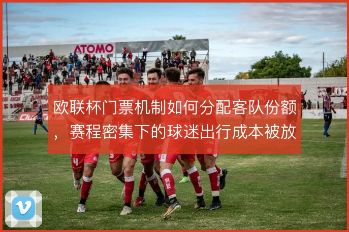 欧联杯门票机制如何分配客队份额,赛程密集下的球迷出行成本被放大