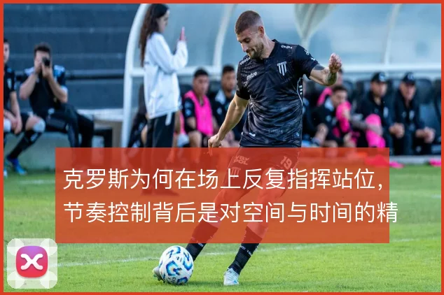克罗斯为何在场上反复指挥站位,节奏控制背后是对空间与时间的精确计算